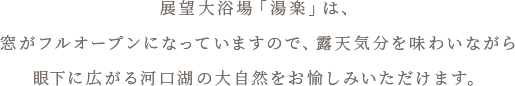 展望大浴場「湯楽」は、窓がフルオープンになっていますので、露天気分を味わいながら眼下に広がる河口湖の大自然をお愉しみいただけます。